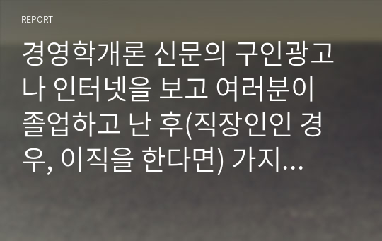 경영학개론 신문의 구인광고나 인터넷을 보고 여러분이 졸업하고 난 후(직장인인 경우, 이직을 한다면) 가지고 싶은 일자리 최소 2개를 찾아보고, 각 광고에서 구체화되어 있는 자격들의 목록을 작성하라. 그 회사에서 지원자들이 이러한 자격들을 얼마나 잘 만족시키는가를 결정하는 데 사용할 것 같은 방법들을 밝혀보라. (1)