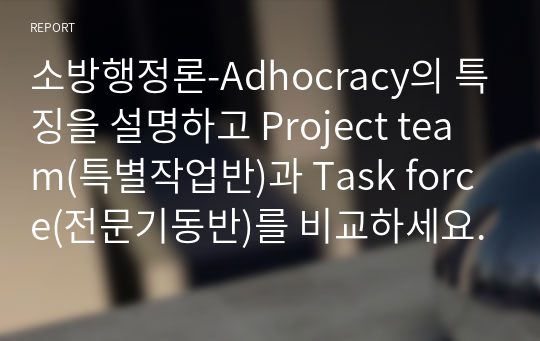 소방행정론-Adhocracy의 특징을 설명하고 Project team(특별작업반)과 Task force(전문기동반)를 비교하세요.