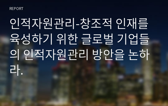 인적자원관리-창조적 인재를 육성하기 위한 글로벌 기업들의 인적자원관리 방안을 논하라.