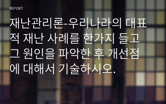 재난관리론-우리나라의 대표적 재난 사례를 한가지 들고 그 원인을 파악한 후 개선점에 대해서 기술하시오.