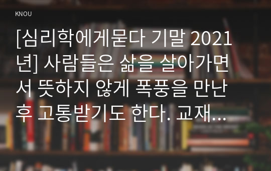 [심리학에게묻다 기말 2021년] 사람들은 삶을 살아가면서 뜻하지 않게 폭풍을 만난 후 고통받기도 한다. 교재와 영상강의 10장의 삶의 폭풍 지나가기 를 참고하여(기타 자료 참고 가능), 외상 후 스트레스 장애에 대해 설명한 후, 외상을 극복하고 외상 후 성장을 이루기 위해 할 수 있는 일이 무엇인지 내가 생각하는 방법을 제시하시오.