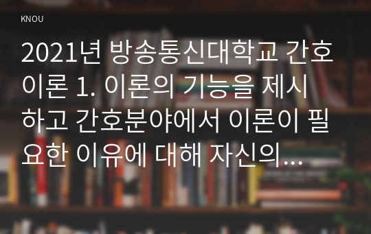 2021년 방송통신대학교 간호이론 1. 이론의 기능을 제시하고 간호분야에서 이론이 필요한 이유에 대해 자신의 의견을 반영하여 기술하시오. 2. 나이팅게일의 간호이론에 대해 정리하고, 만성질환자 1인을 선정하고 대면 혹은 비대면 면담을 통해 인구사회학적 특성, 생활습관, 건강문제 등을 사례 조사하여 제시하시오. (1)