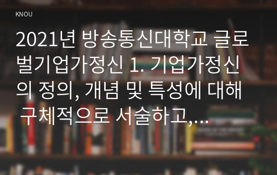 2021년 방송통신대학교 글로벌기업가정신 1. 기업가정신의 정의, 개념 및 특성에 대해 구체적으로 서술하고, 기업가정신이 왜 중요한지 사례를 활용하여 설명하시오. 2. 상기 1번 문제를 기초로 하여 본인이 살아오면서 기업가정신과 관련한 본인의 경험  또는 다른 인물의 사례를 체적으로 설명하시오.