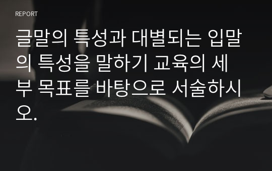 글말의 특성과 대별되는 입말의 특성을 말하기 교육의 세부 목표를 바탕으로 서술하시오.