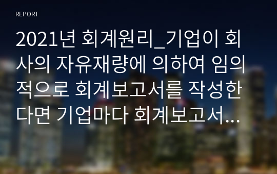 2021년 회계원리_기업이 회사의 자유재량에 의하여 임의적으로 회계보고서를 작성한다면 기업마다 회계보고서의 결과와 작성방법이 다를 수 있고 기간별로 다를 수 있어 회계정보의 신뢰성과 비교 가능성이 저하된다. 강의에서 소개한 이외 다른 회계기준이 있다고 생각하는가 있다면 어떤 회계기준이 어느 회계를 위한 회계기준인지 기술하라.