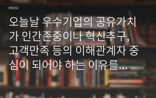 오늘날 우수기업의 공유가치가 인간존중이나 혁신추구, 고객만족 등의 이해관계자 중심이 되어야 하는 이유를 논하고자 한다.