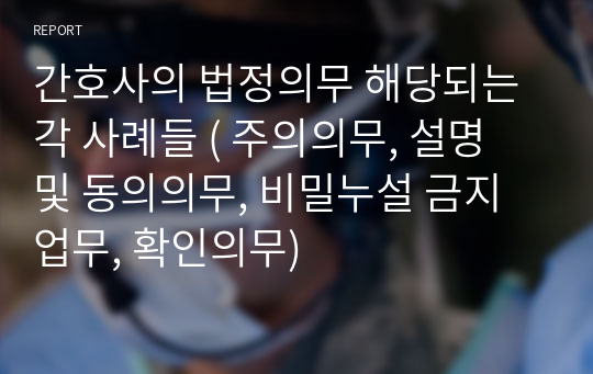 간호사의 법정의무 해당되는 각 사례들 ( 주의의무, 설명 및 동의의무, 비밀누설 금지업무, 확인의무)