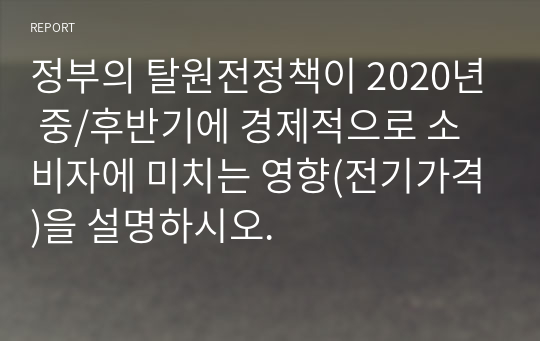 정부의 탈원전정책이 2020년 중/후반기에 경제적으로 소비자에 미치는 영향(전기가격)을 설명하시오.