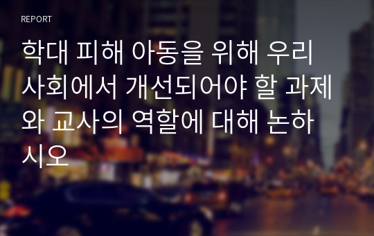 학대 피해 아동을 위해 우리사회에서 개선되어야 할 과제와 교사의 역할에 대해 논하시오