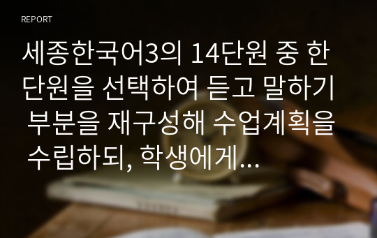 세종한국어3의 14단원 중 한 단원을 선택하여 듣고 말하기 부분을 재구성해 수업계획을 수립하되, 학생에게 배부할 부교재 형태로 개발합니다. 또한 개발 자료의 듣기 전 활동의 의도와 수업 방법에 대해서도 상세하게 설명해봅시다.