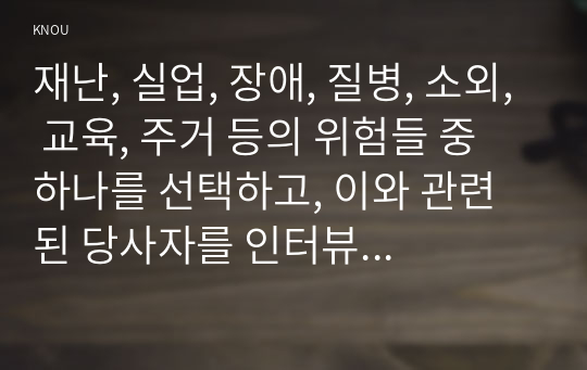 재난, 실업, 장애, 질병, 소외, 교육, 주거 등의 위험들 중 하나를 선택하고, 이와 관련된 당사자를 인터뷰 하라. 그리고 인터뷰 당사자가 겪고 있는 불편함, 결핍, 위험을 알아보고, 그 원인이 개인과 사회 중 어느 쪽에 있는지 분석한 후, 문제해결방법에 대해 서술하라.