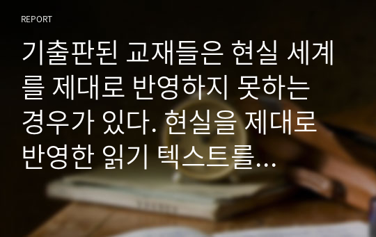 기출판된 교재들은 현실 세계를 제대로 반영하지 못하는 경우가 있다. 현실을 제대로 반영한 읽기 텍스트를 교재에 싣는다면 어떤 내용을 담을 것이며 그 이유는 무엇인지에 대해 설명하시오.