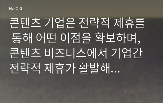 콘텐츠 기업은 전략적 제휴를 통해 어떤 이점을 확보하며, 콘텐츠 비즈니스에서 기업간 전략적 제휴가 활발해지는 이유는 무엇인가?