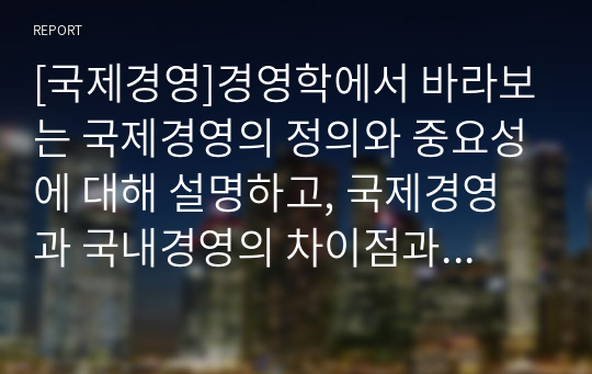 [국제경영]경영학에서 바라보는 국제경영의 정의와 중요성에 대해 설명하고, 국제경영과 국내경영의 차이점과 본인이 생각하는 국제경영의 필요성에 대해 서술