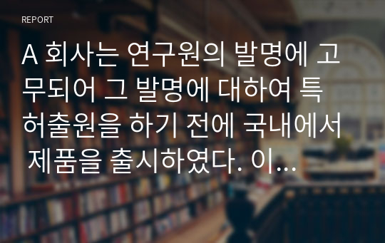 A 회사는 연구원의 발명에 고무되어 그 발명에 대하여 특허출원을 하기 전에 국내에서 제품을 출시하였다. 이 경우 (1) A 회사가 우리나라에서 특허권의 설정등록을 받을 수 있는 방법에 대하여 설명하고, 또 (2) 미국, 일본, 중국, 유럽에서도 특허권의 설정등록을 받을 수 있는지에 대하여 설명하시오.