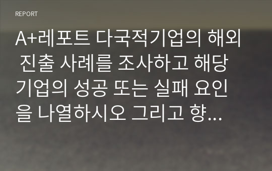 A+레포트 다국적기업의 해외 진출 사례를 조사하고 해당 기업의 성공 또는 실패 요인을 나열하시오 그리고 향후 해당 기업이 취해야 할 국제경영전략을 제시하시오