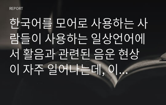 한국어를 모어로 사용하는 사람들이 사용하는 일상언어에서 활음과 관련된 음운 현상이 자주 일어나는데, 이와 같은 현상의 예들이 어떤 것들이 있는지 유형별로 제시하시오.