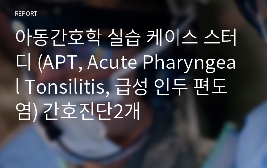 아동간호학 실습 케이스 스터디 (APT, Acute Pharyngeal Tonsilitis, 급성 인두 편도염) 간호진단2개