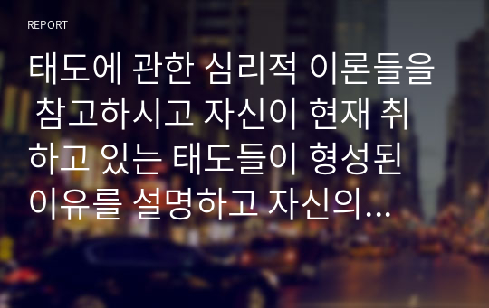 태도에 관한 심리적 이론들을 참고하시고 자신이 현재 취하고 있는 태도들이 형성된 이유를 설명하고 자신의 주변 사람들 중 한 두 사람들이 그러한 태도를 취한 이유를 서술하시오