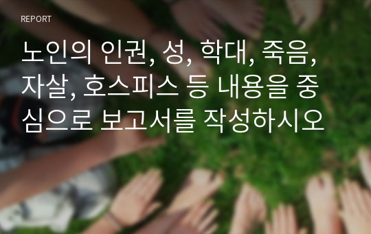 노인의 인권, 성, 학대, 죽음, 자살, 호스피스 등 내용을 중심으로 보고서를 작성하시오