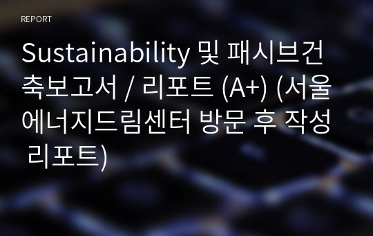 Sustainability 및 패시브건축보고서 / 리포트 (A+) (서울에너지드림센터 방문 후 작성 리포트)