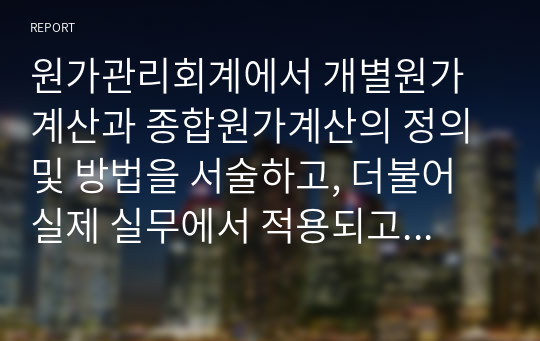 원가관리회계에서 개별원가계산과 종합원가계산의 정의 및 방법을 서술하고, 더불어 실제 실무에서 적용되고 있는 적절한 사례를 조사해서 서술하시오.