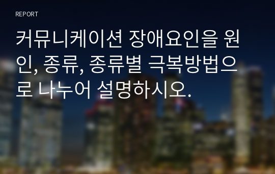 커뮤니케이션 장애요인을 원인, 종류, 종류별 극복방법으로 나누어 설명하시오.