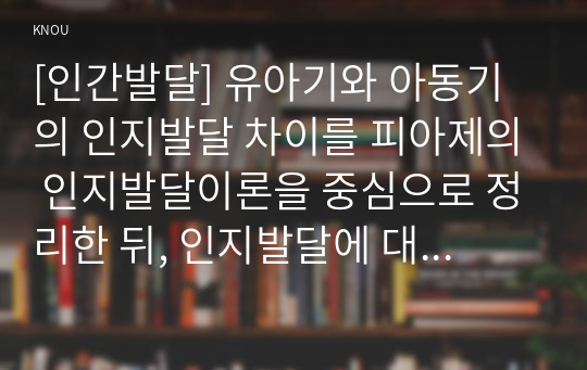 [인간발달] 유아기와 아동기의 인지발달 차이를 피아제의 인지발달이론을 중심으로 정리한 뒤, 인지발달에 대한 본인의 견해를 밝히시오.