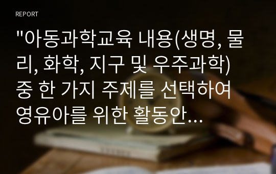 &quot;아동과학교육 내용(생명, 물리, 화학, 지구 및 우주과학) 중 한 가지 주제를 선택하여 영유아를 위한 활동안을 작성해 보시오.