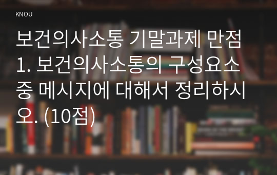 보건의사소통 기말과제 만점 1. 보건의사소통의 구성요소 중 메시지에 대해서 정리하시오. (10점)