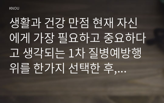 생활과 건강 만점 현재 자신에게 가장 필요하고 중요하다고 생각되는 1차 질병예방행위를 한가지 선택한 후, 그 예방행위의 필요성과 중요성 및 실천방안에 대해 상세히 기술하시오