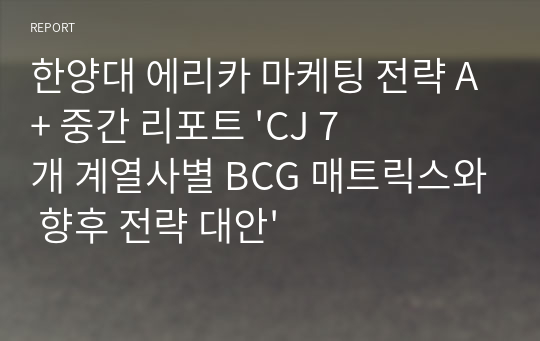 한양대 에리카 마케팅 전략 A+ 중간 리포트 &#039;CJ 7개 계열사별 BCG 매트릭스와 향후 전략 대안&#039;