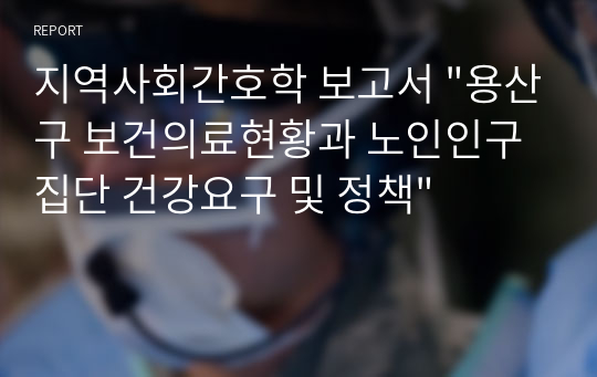 지역사회간호학 보고서 &quot;용산구 보건의료현황과 노인인구집단 건강요구 및 정책&quot;