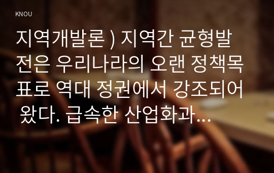 지역개발론 ) 지역간 균형발전은 우리나라의 오랜 정책목표로 역대 정권에서 강조되어 왔다. 급속한 산업화과정에서 수도권으로 인구 및 경제인프라가 집중됨으로써 나타난 기형적인 불균형을 교정하기 위한 일련의 노력이었다고 할 수 있다.