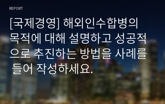 [국제경영] 해외인수합병의 목적에 대해 설명하고 성공적으로 추진하는 방법을 사례를 들어 작성하세요.