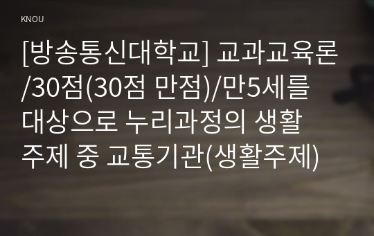 [방송통신대학교] 교과교육론/30점(30점 만점)/만5세를 대상으로 누리과정의 생활주제 중 교통기관(생활주제), 교통기관의 종류(소주제)에 관한 일일교육 계획안(1일분)을 작성하여 제출하시오. 또한, 작성한 일일교육 계획안에 포함된 대소 집단 활동(이야기 나누기, 동시, 동극, 새노래, 신체표현, 게임, 요리, 미술) 중