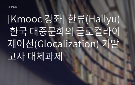 [Kmooc 강좌] 한류(Hallyu) 한국 대중문화의 글로컬라이제이션(Glocalization) 기말고사 대체과제