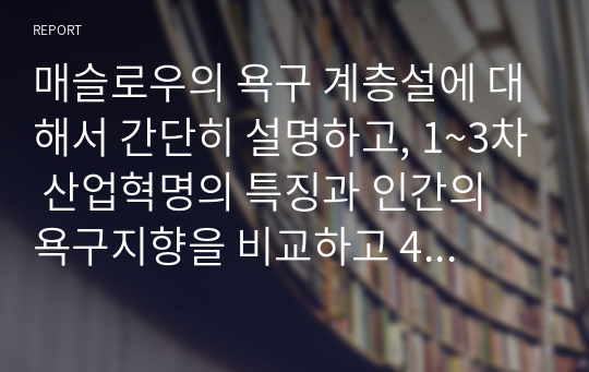 매슬로우의 욕구 계층설에 대해서 간단히 설명하고, 1~3차 산업혁명의 특징과 인간의 욕구지향을 비교하고 4차 산업혁명의 특징과 인간의 욕구 변화에 대해서 서술하시오.