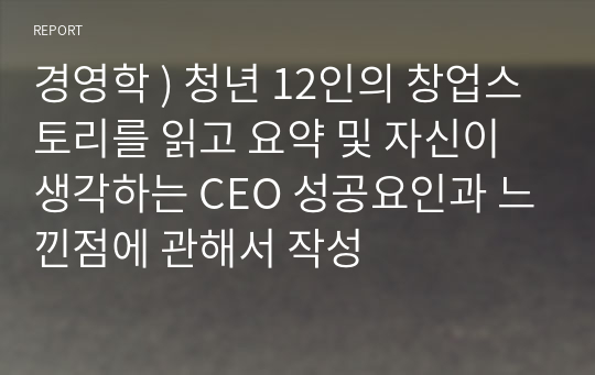 경영학 ) 청년 12인의 창업스토리를 읽고 요약 및 자신이 생각하는 CEO 성공요인과 느낀점에 관해서 작성