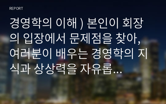 경영학의 이해 ) 본인이 회장의 입장에서 문제점을 찾아, 여러분이 배우는 경영학의 지식과 상상력을 자유롭게 발휘하여 문제점의 원인과 이것을 해결할 방안을 제시하세요.