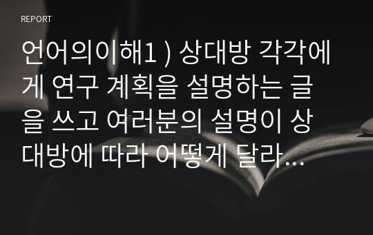 언어의이해1 ) 상대방 각각에게 연구 계획을 설명하는 글을 쓰고 여러분의 설명이 상대방에 따라 어떻게 달라 지는지 그 언어적 차이점을 발음 문법 어휘의 측면에서 구체적인 예와 분석을 들어 설명하시오