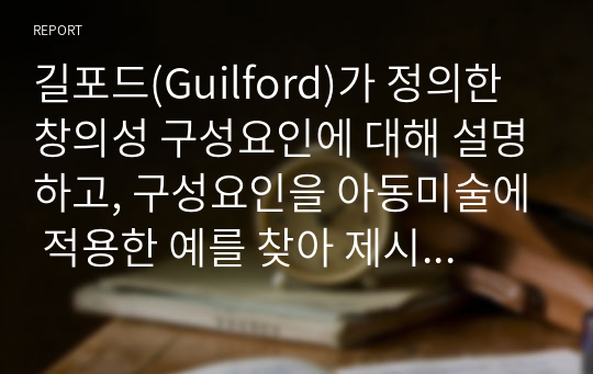 길포드(Guilford)가 정의한 창의성 구성요인에 대해 설명하고, 구성요인을 아동미술에 적용한 예를 찾아 제시하고 또 창의성 미술에 대해 본인의 생각은 어떠한지 작성해보시오.