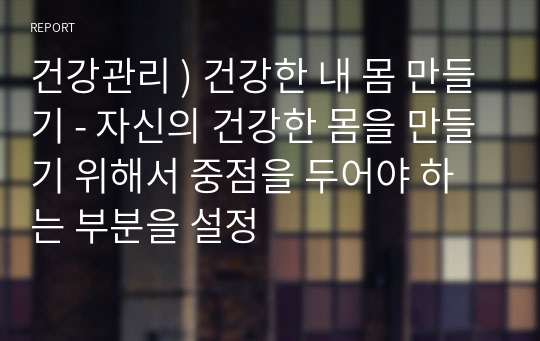 건강관리 ) 건강한 내 몸 만들기 - 자신의 건강한 몸을 만들기 위해서 중점을 두어야 하는 부분을 설정