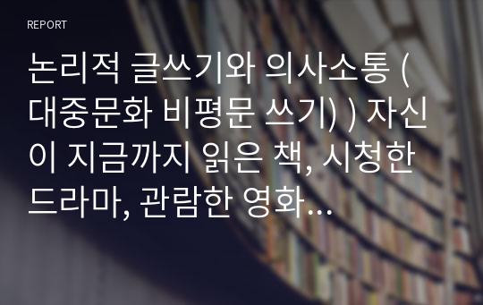 논리적 글쓰기와 의사소통 (대중문화 비평문 쓰기) ) 자신이 지금까지 읽은 책, 시청한 드라마, 관람한 영화나 연극, 뮤지컬 중 두 개의 텍스트를 선정하여(2개가 서로 다른 장르여도 무방함), 비교 혹은 대조의 방식으로 비평문을 작성하여 보자.