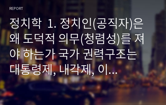 정치학  1. 정치인(공직자)은 왜 도덕적 의무(청렴성)를 져야 하는가 국가 권력구조는 대통령제, 내각제, 이원집정부제 등이 있습니다. 이 가운데 본인이 선호하는 권력구조를 선택하고 그 이유는 무엇인가요