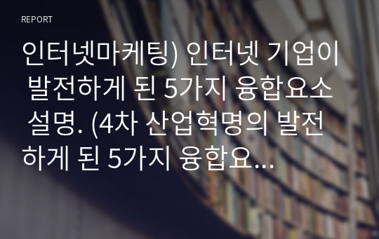 인터넷마케팅) 인터넷 기업이 발전하게 된 5가지 융합요소 설명. (4차 산업혁명의 발전하게 된 5가지 융합요소에 대해 설명)