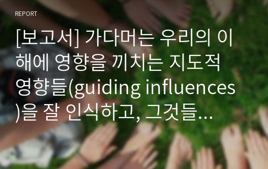 [보고서] 가다머는 우리의 이해에 영향을 끼치는 지도적 영향들(guiding influences)을 잘 인식하고, 그것들 중 생산적인 영향들은 채택하고, 우리의 사고를 가로막는 영향들은 제거하는 것이 중요하다고 지적합니다.