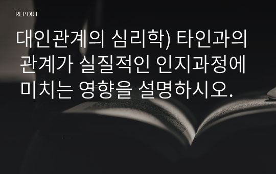 대인관계의 심리학) 타인과의 관계가 실질적인 인지과정에 미치는 영향을 설명하시오.