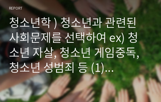 청소년학 ) 청소년과 관련된 사회문제를 선택하여 ex) 청소년 자살, 청소년 게임중독, 청소년 성범죄 등 (1)개념, (2)실태(현황), (3)주요 문제점(청소년에게 미치는 문제점), (4)사회에 미치는 부정적 영향, (5)해결방안에 대해 순서대로 구체적으로 논의함