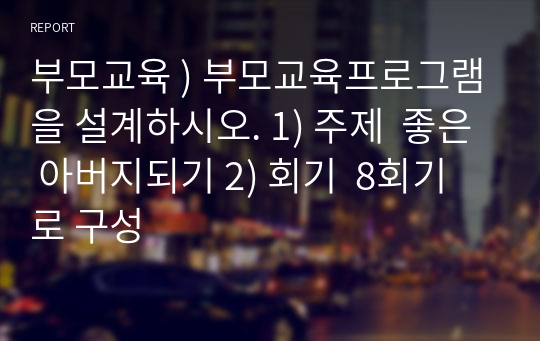 부모교육 ) 부모교육프로그램을 설계하시오. 1) 주제  좋은 아버지되기 2) 회기  8회기로 구성